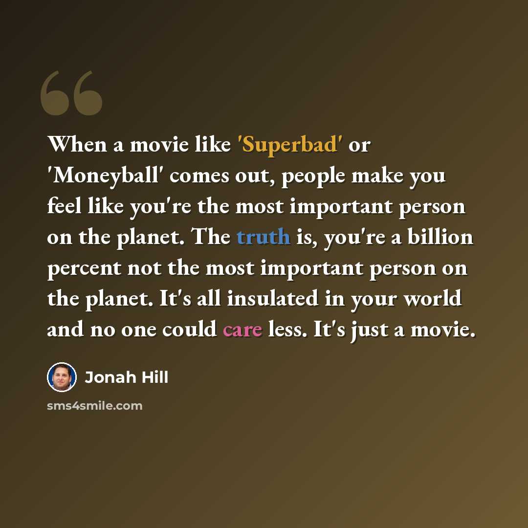 “When a movie like 'Superbad' or 'Moneyball' comes out, people make you feel like you're the most important person on the planet. The truth is, you're a billion percent not the most important person on the planet. It's all insulated in your world and no one could care less. It's just a movie.” quote by Jonah Hill