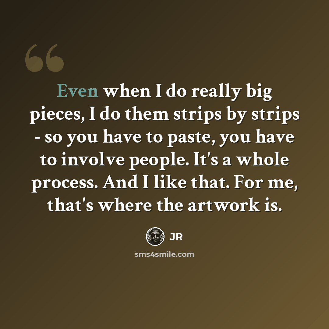 “Even when I do really big pieces, I do them strips by strips - so you have to paste, you have to involve people. It's a whole process. And I like that. For me, that's where the artwork is.” quote by JR
