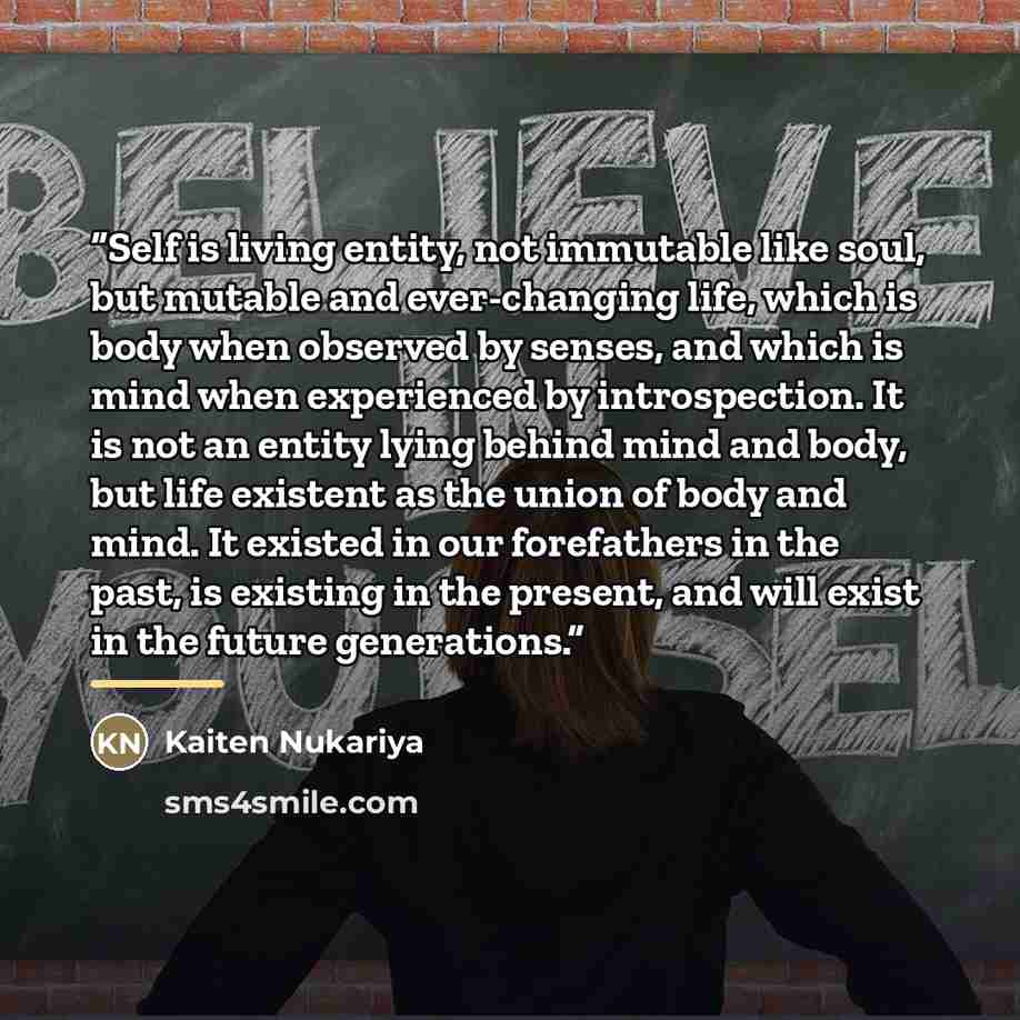 “Self is living entity, not immutable like soul, but mutable and ever-changing life, which is body when observed by senses, and which is mind when experienced by introspection. It is not an entity lying behind mind and body, but life existent as the union of body and mind. It existed in our…” quote by Kaiten Nukariya