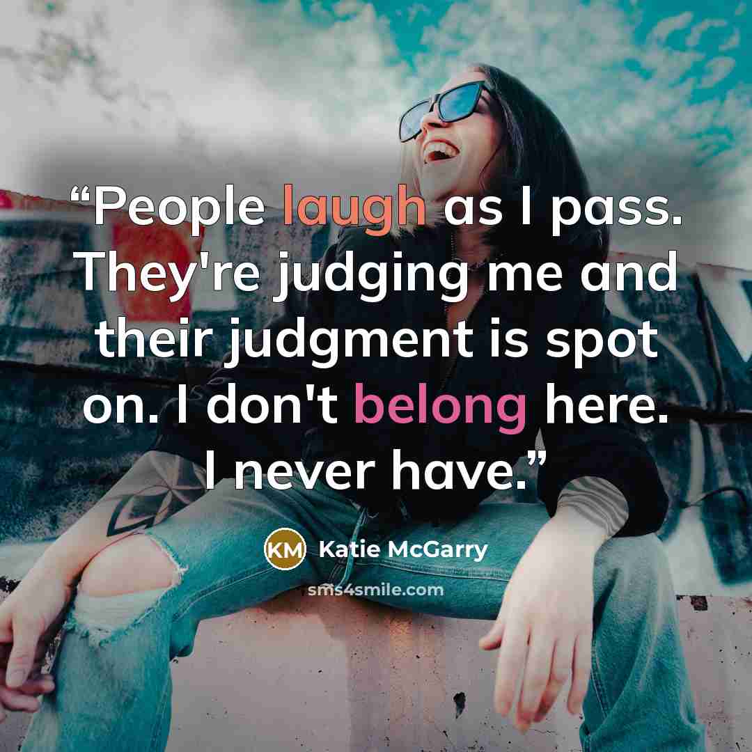 “People laugh as I pass. They're judging me and their judgment is spot on. I don't belong here. I never have.” quote by Katie McGarry