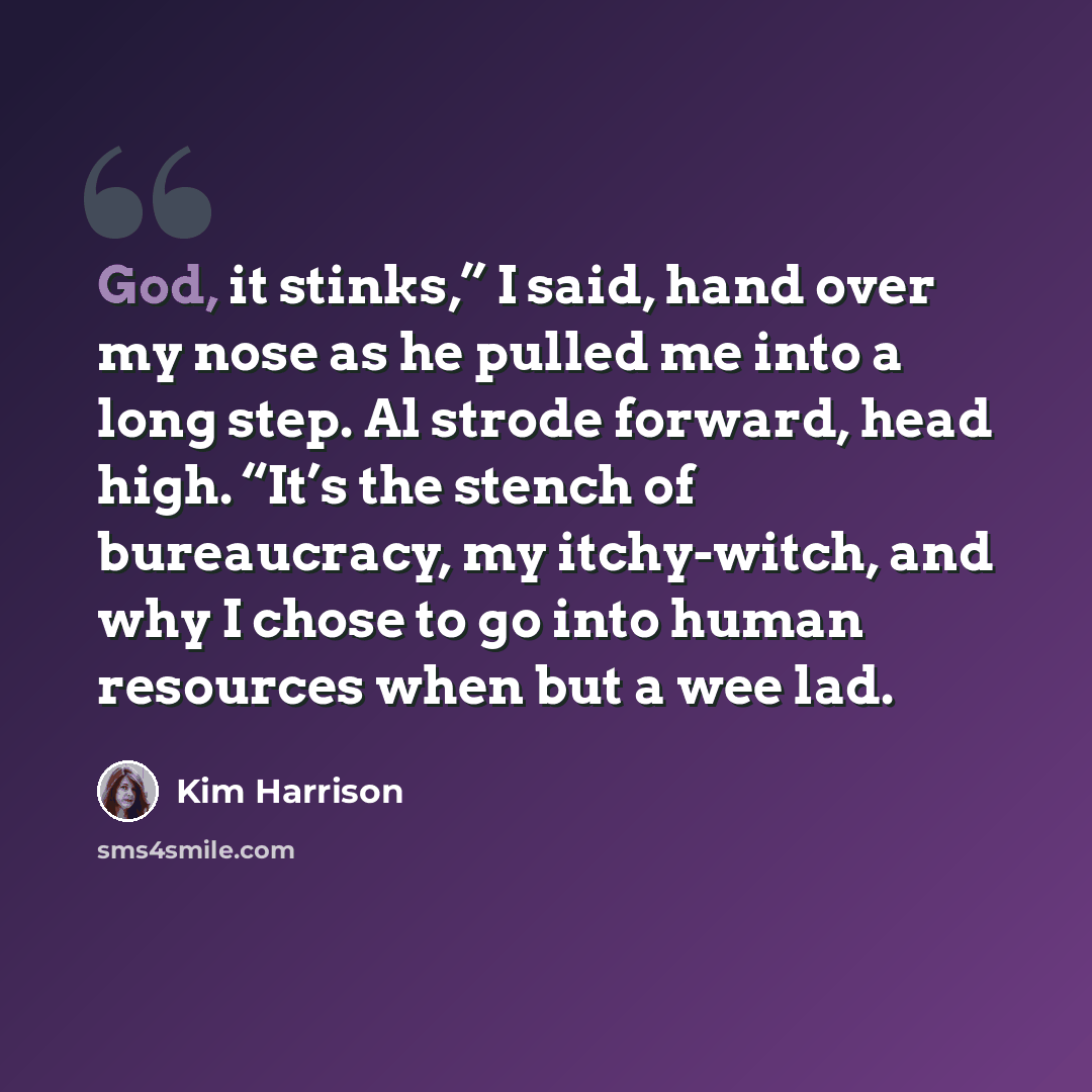 “God, it stinks,” I said, hand over my nose as he pulled me into a long step. Al strode forward, head high. “It’s the stench of bureaucracy, my itchy-witch, and why I chose to go into human resources when but a wee lad.” quote by Kim Harrison