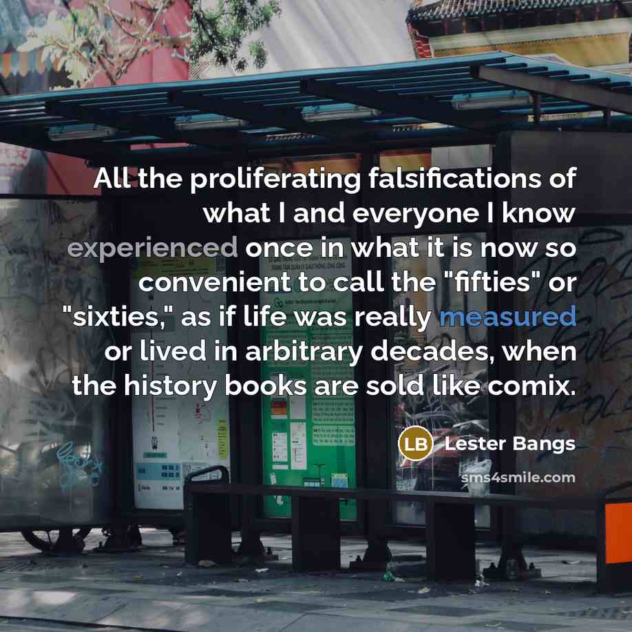 “All the proliferating falsifications of what I and everyone I know experienced once in what it is now so convenient to call the "fifties" or "sixties," as if life was really measured or lived in arbitrary decades, when the history books are sold like comix.” quote by Lester Bangs