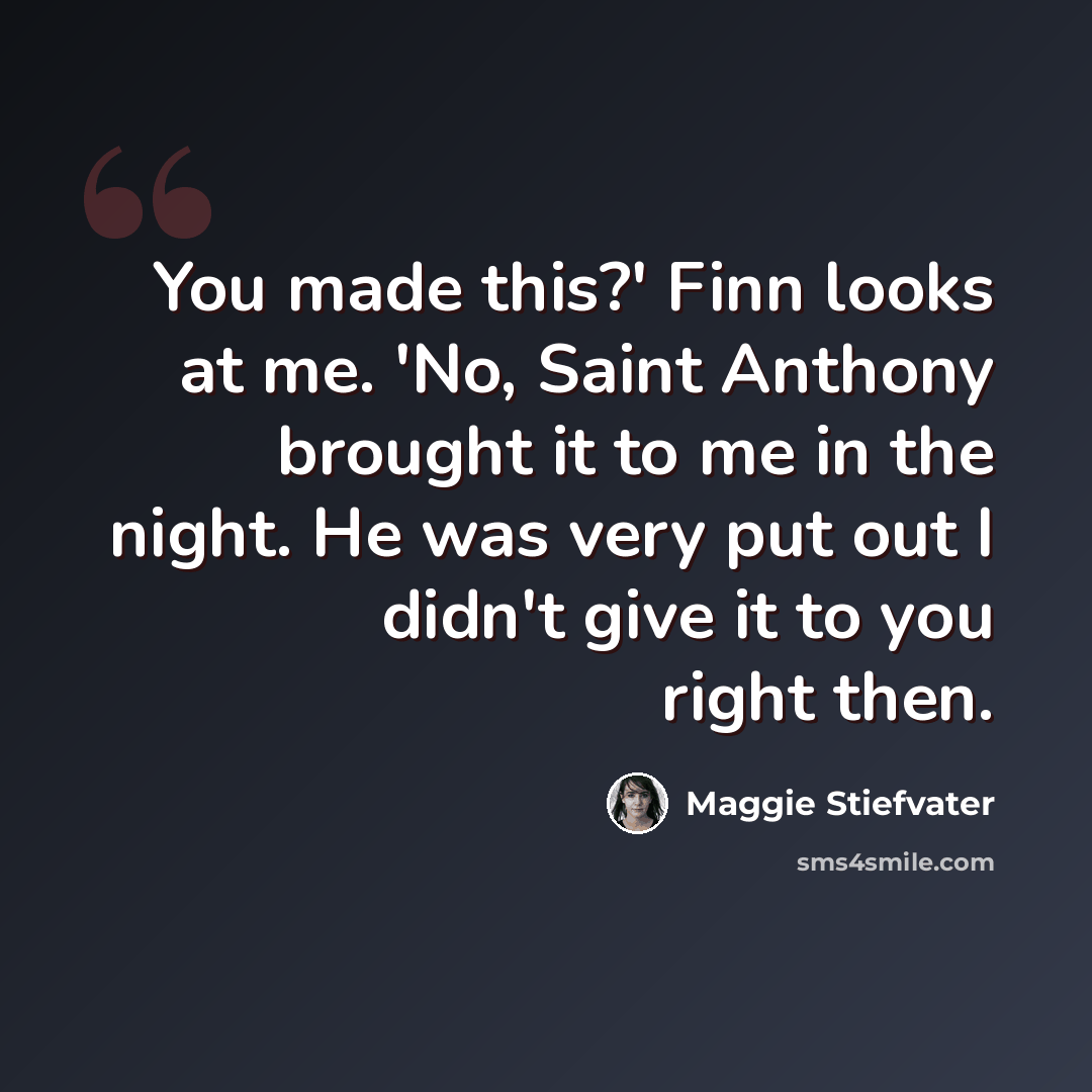 “You made this?' Finn looks at me. 'No, Saint Anthony brought it to me in the night. He was very put out I didn't give it to you right then.” quote by Maggie Stiefvater