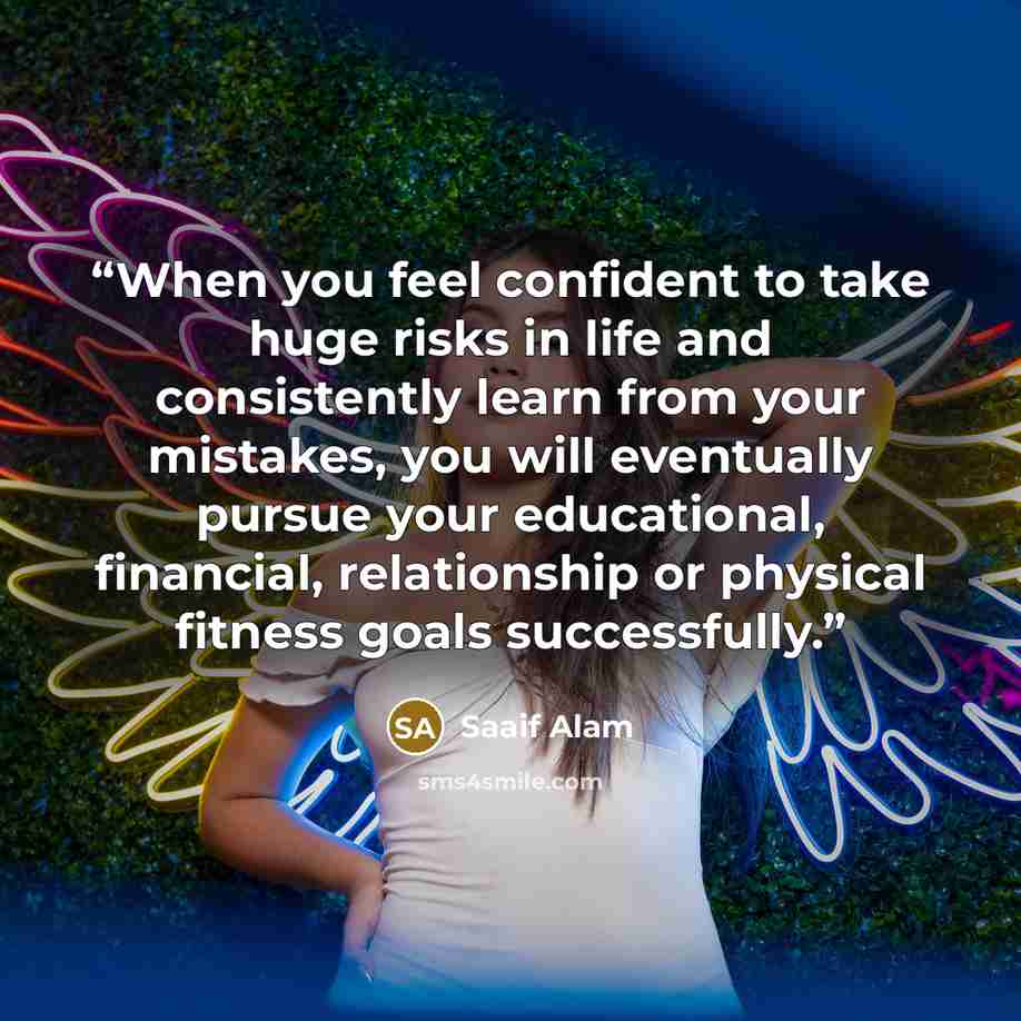 “When you feel confident to take huge risks in life and consistently learn from your mistakes, you will eventually pursue your educational, financial, relationship or physical fitness goals successfully.” quote by Saaif Alam