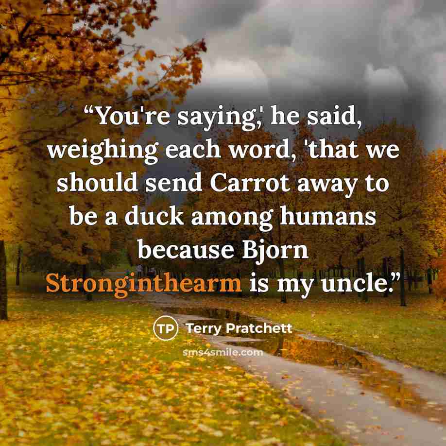 “You're saying,' he said, weighing each word, 'that we should send Carrot away to be a duck among humans because Bjorn Stronginthearm is my uncle.” quote by Terry Pratchett