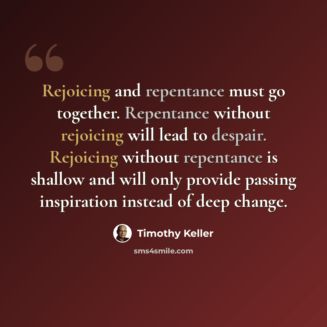 “Rejoicing and repentance must go together. Repentance without rejoicing will lead to despair. Rejoicing without repentance is shallow and will only provide passing inspiration instead of deep change.” quote by Timothy Keller