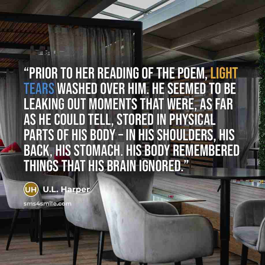 “Prior to her reading of the poem, light tears washed over him. He seemed to be leaking out moments that were, as far as he could tell, stored in physical parts of his body – in his shoulders, his back, his stomach. His body remembered things that his brain ignored.” quote by U.L. Harper