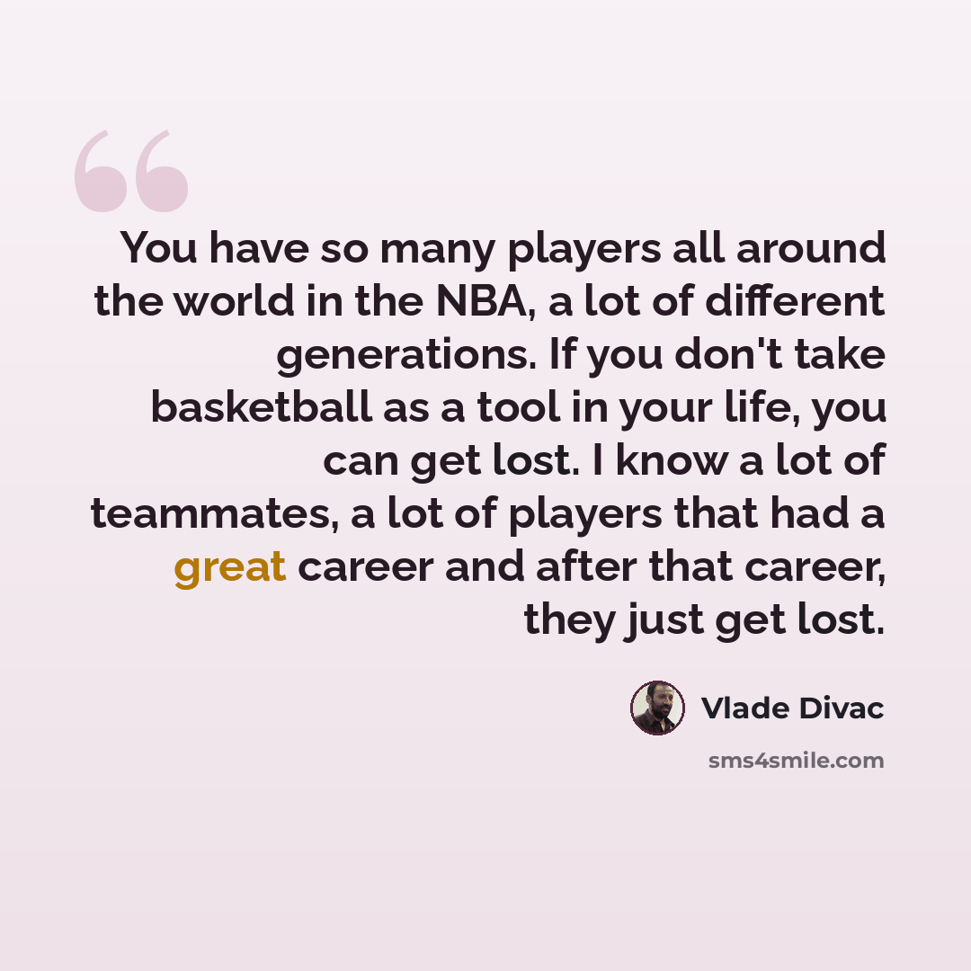 “You have so many players all around the world in the NBA, a lot of different generations. If you don't take basketball as a tool in your life, you can get lost. I know a lot of teammates, a lot of players that had a great career and after that career, they just get lost.” quote by Vlade Divac
