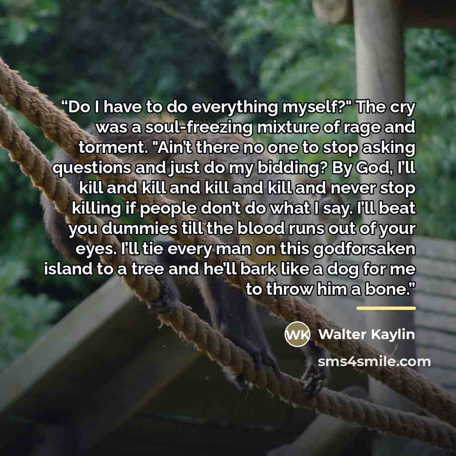 “Do I have to do everything myself?" The cry was a soul-freezing mixture of rage and torment. "Ain’t there no one to stop asking questions and just do my bidding? By God, I’ll kill and kill and kill and kill and never stop killing if people don’t do what I say. I’ll beat you dummies till the blood…” quote by Walter Kaylin