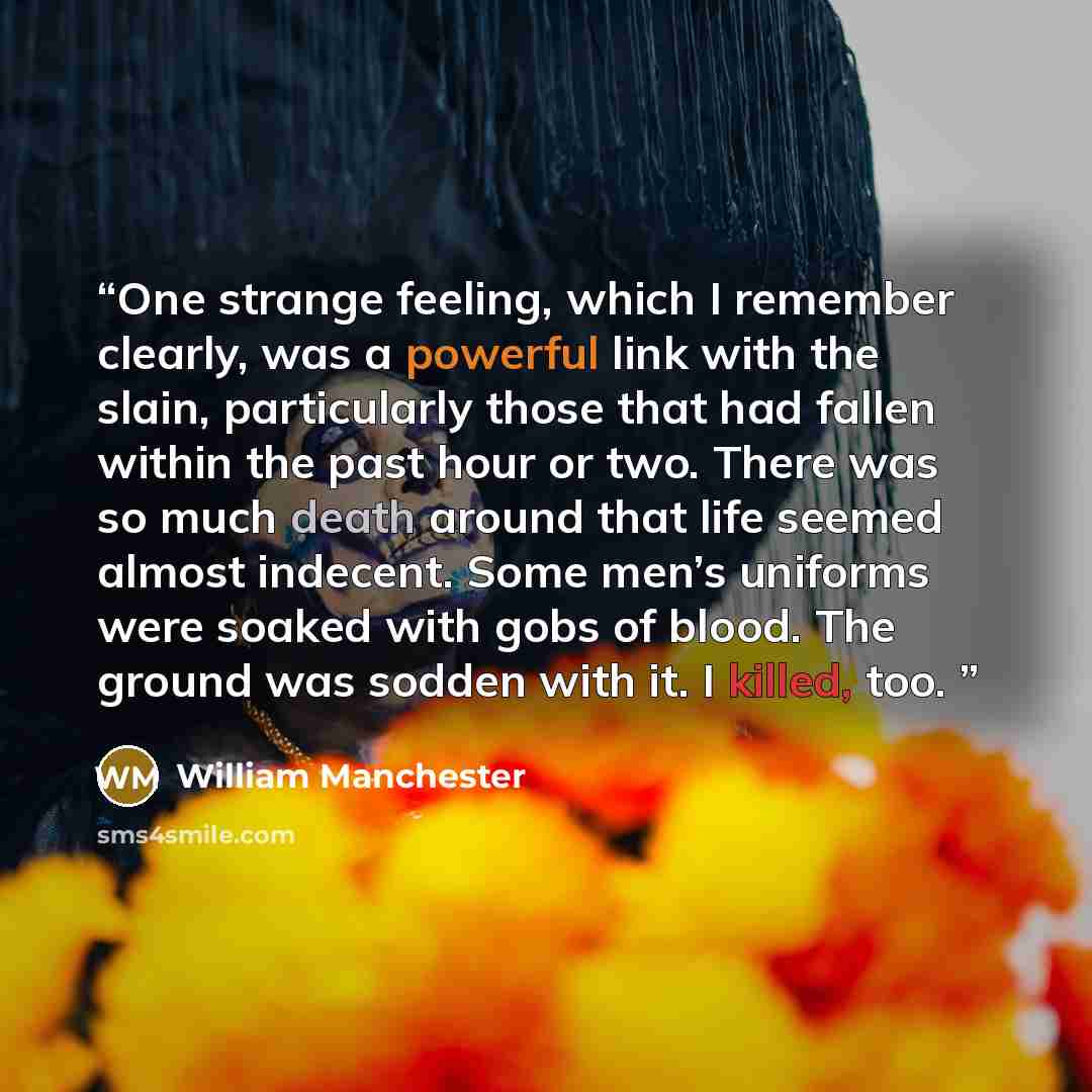 “One strange feeling, which I remember clearly, was a powerful link with the slain, particularly those that had fallen within the past hour or two. There was so much death around that life seemed almost indecent. Some men’s uniforms were soaked with gobs of blood. The ground was sodden with it. I…” quote by William Manchester