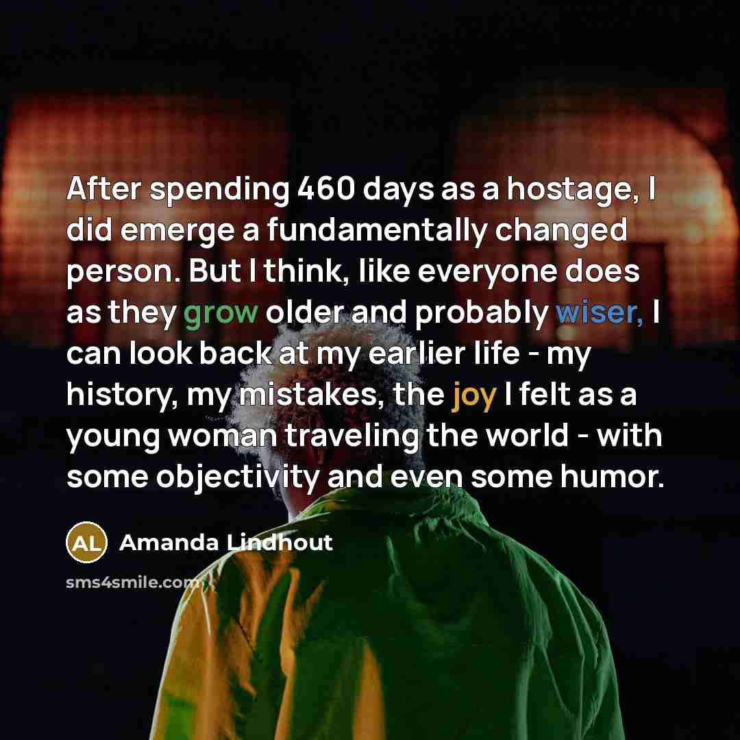 “After spending 460 days as a hostage, I did emerge a fundamentally changed person. But I think, like everyone does as they grow older and probably wiser, I can look back at my earlier life - my history, my mistakes, the joy I felt as a young woman traveling the world - with some objectivity and…” quote by Amanda Lindhout