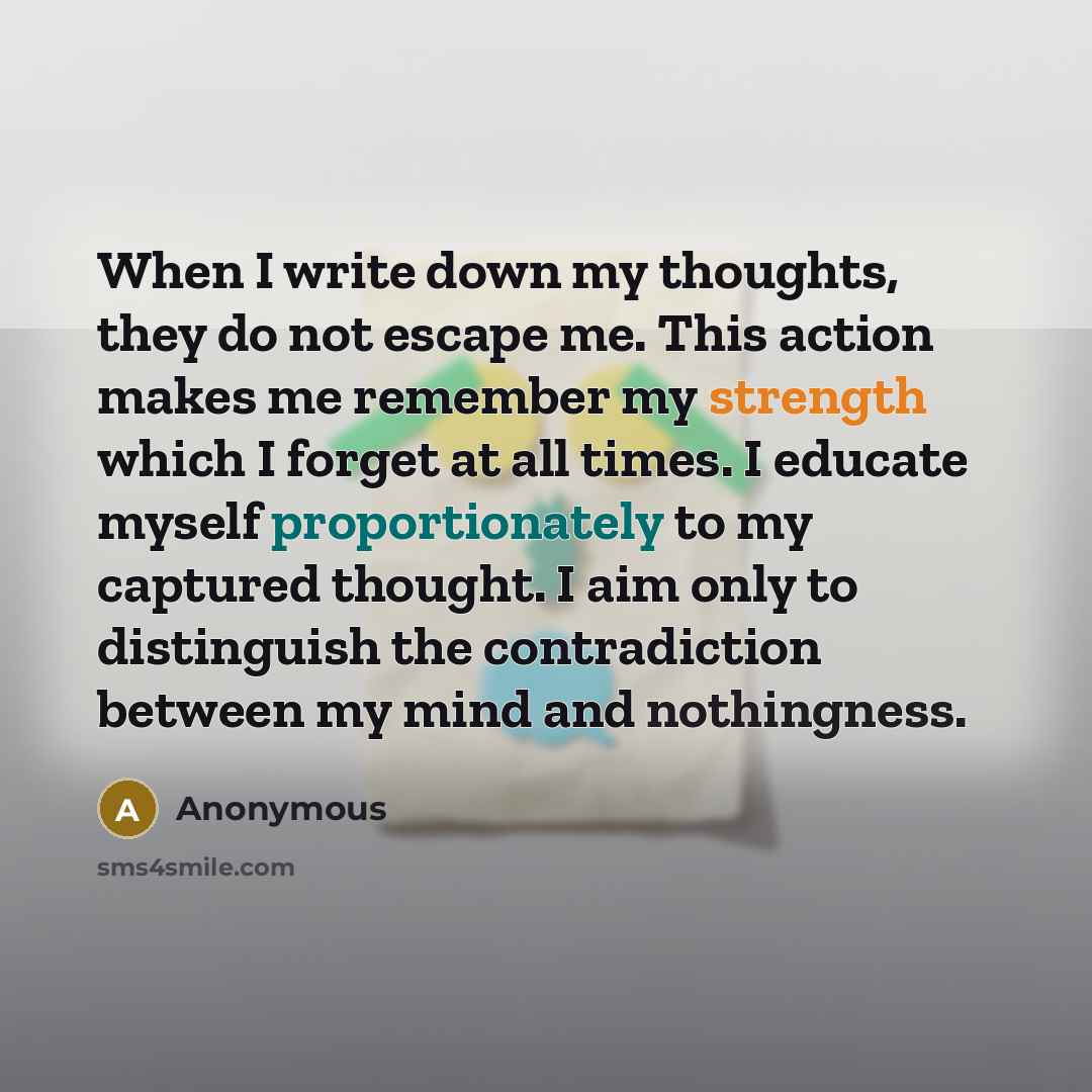 “When I write down my thoughts, they do not escape me. This action makes me remember my strength which I forget at all times. I educate myself proportionately to my captured thought. I aim only to distinguish the contradiction between my mind and nothingness.” quote by Anonymous