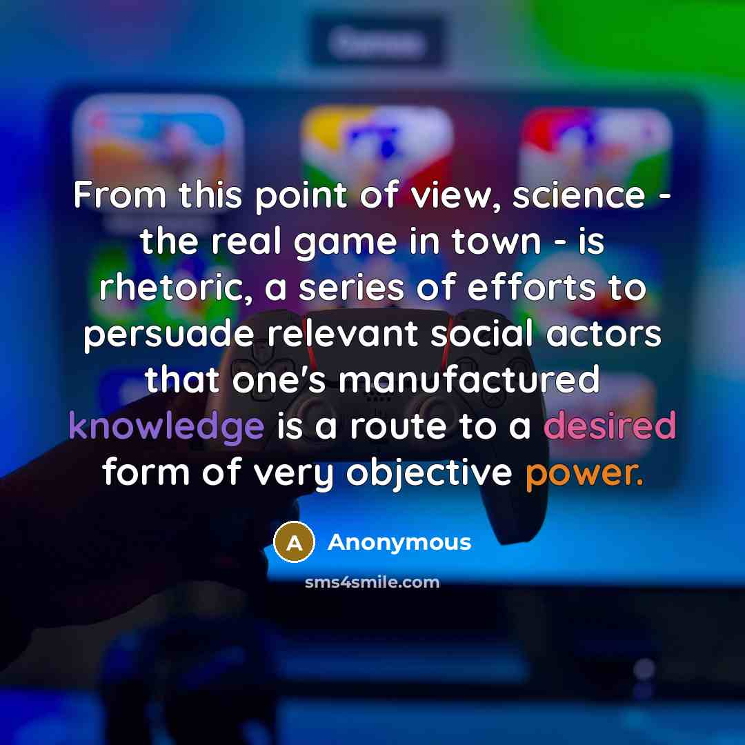 “From this point of view, science - the real game in town - is rhetoric, a series of efforts to persuade relevant social actors that one's manufactured knowledge is a route to a desired form of very objective power.” quote by Anonymous