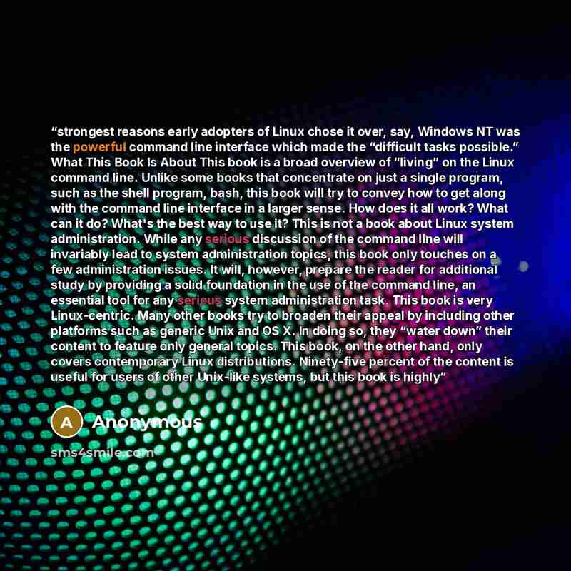 “strongest reasons early adopters of Linux chose it over, say, Windows NT was the powerful command line interface which made the “difficult tasks possible.” What This Book Is About This book is a broad overview of “living” on the Linux command line. Unlike some books that concentrate on just a…” quote by Anonymous
