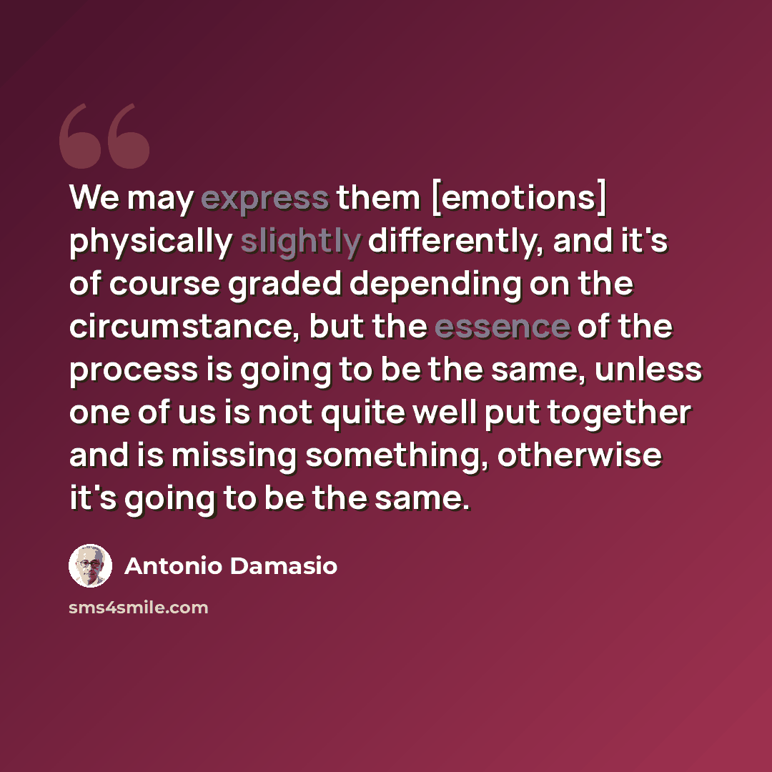 “We may express them [emotions] physically slightly differently, and it's of course graded depending on the circumstance, but the essence of the process is going to be the same, unless one of us is not quite well put together and is missing something, otherwise it's going to be the same.” quote by Antonio Damasio