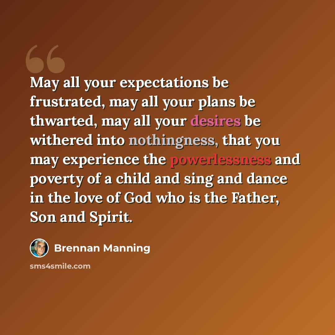 “May all your expectations be frustrated, may all your plans be thwarted, may all your desires be withered into nothingness, that you may experience the powerlessness and poverty of a child and sing and dance in the love of God who is the Father, Son and Spirit.” quote by Brennan Manning