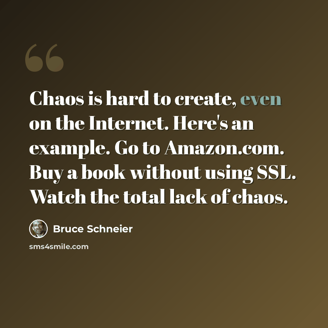 “Chaos is hard to create, even on the Internet. Here's an example. Go to Amazon.com. Buy a book without using SSL. Watch the total lack of chaos.” quote by Bruce Schneier