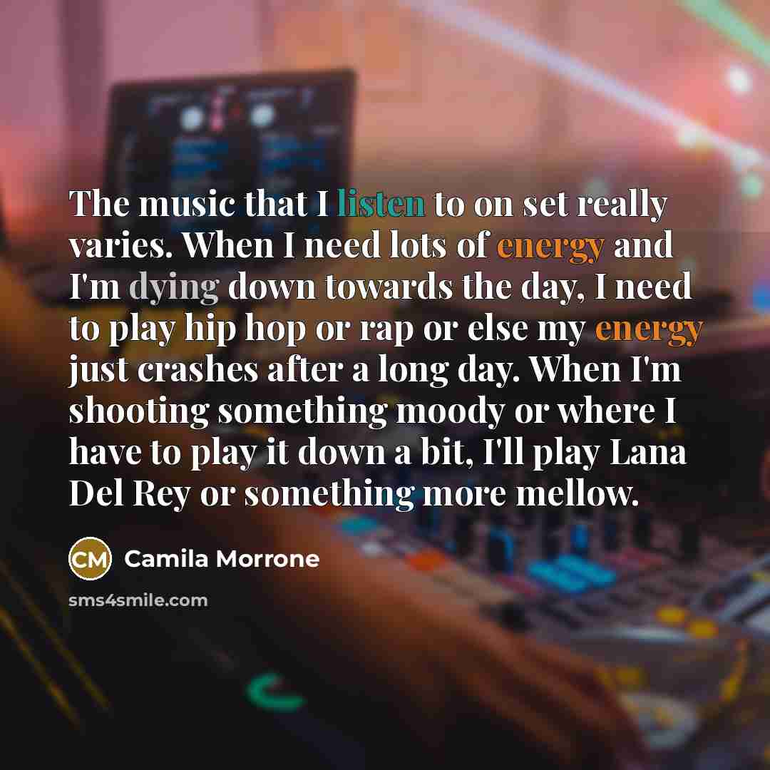 “The music that I listen to on set really varies. When I need lots of energy and I'm dying down towards the day, I need to play hip hop or rap or else my energy just crashes after a long day. When I'm shooting something moody or where I have to play it down a bit, I'll play Lana Del Rey or…” quote by Camila Morrone