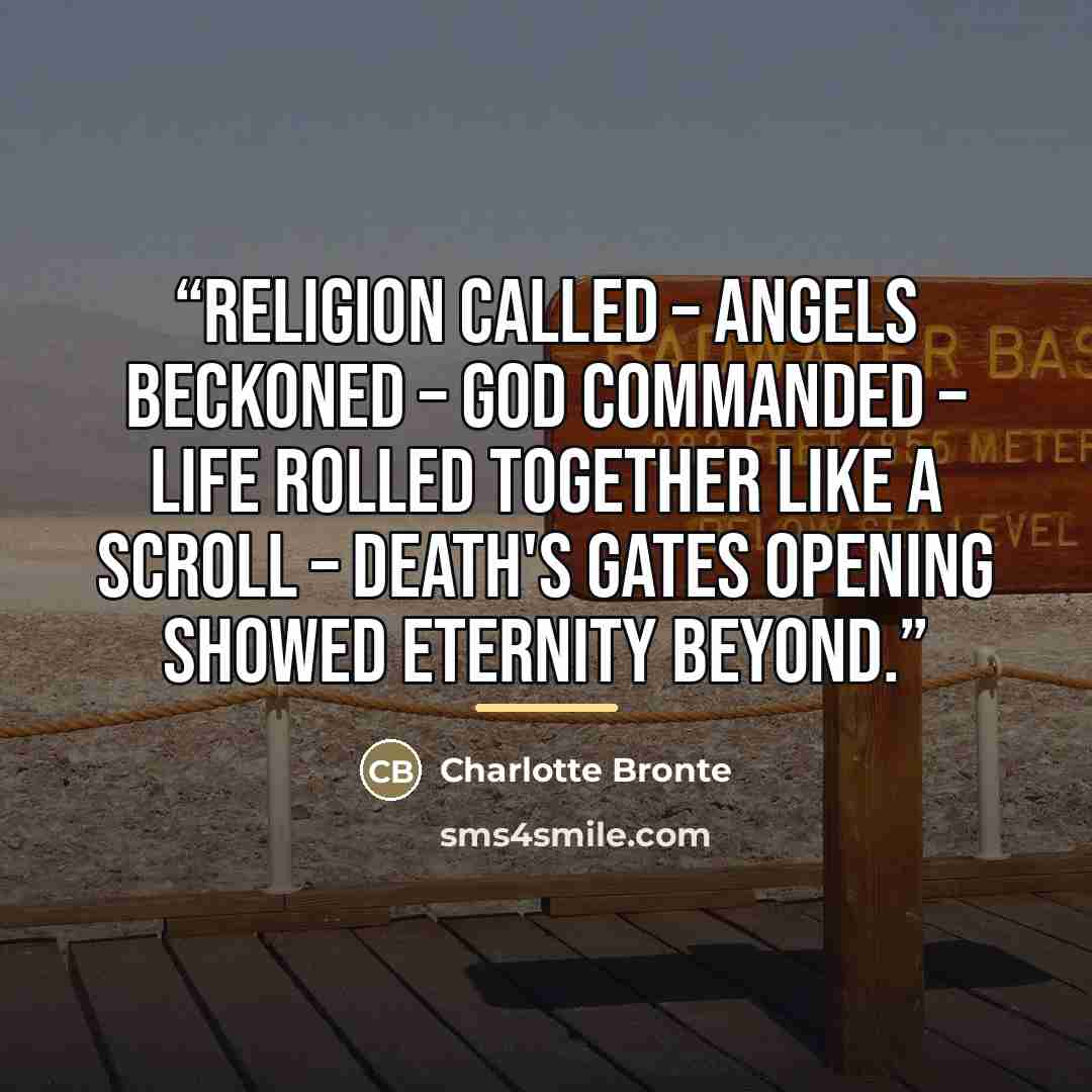 “Religion called – Angels beckoned – God commanded – life rolled together like a scroll – death's gates opening showed eternity beyond.” quote by Charlotte Brontë