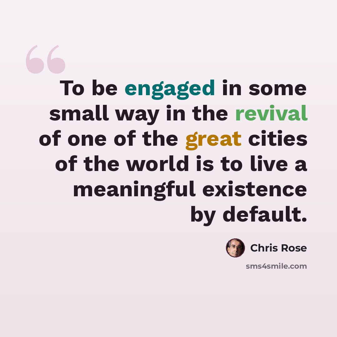 “To be engaged in some small way in the revival of one of the great cities of the world is to live a meaningful existence by default.” quote by Chris Rose