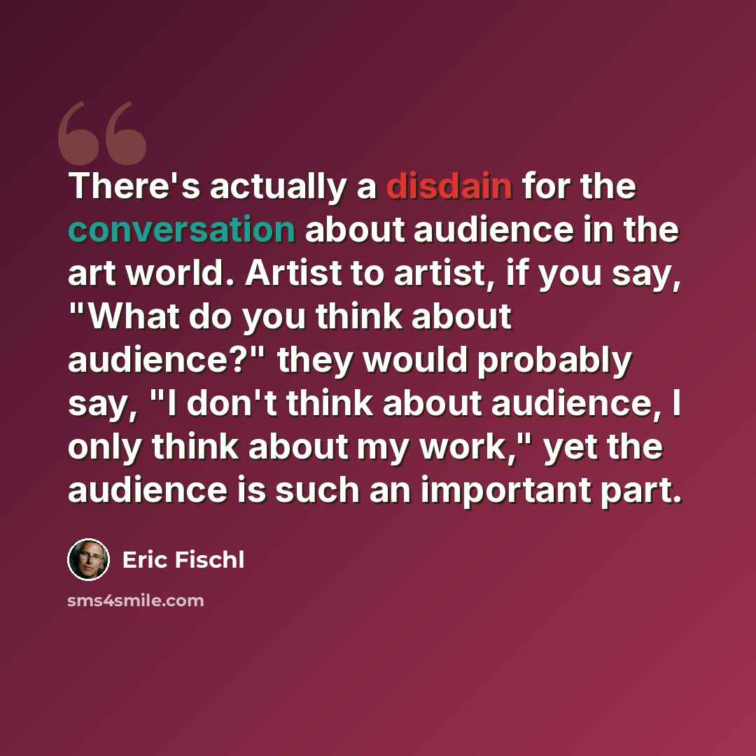 “There's actually a disdain for the conversation about audience in the art world. Artist to artist, if you say, "What do you think about audience?" they would probably say, "I don't think about audience, I only think about my work," yet the audience is such an important part.” quote by Eric Fischl