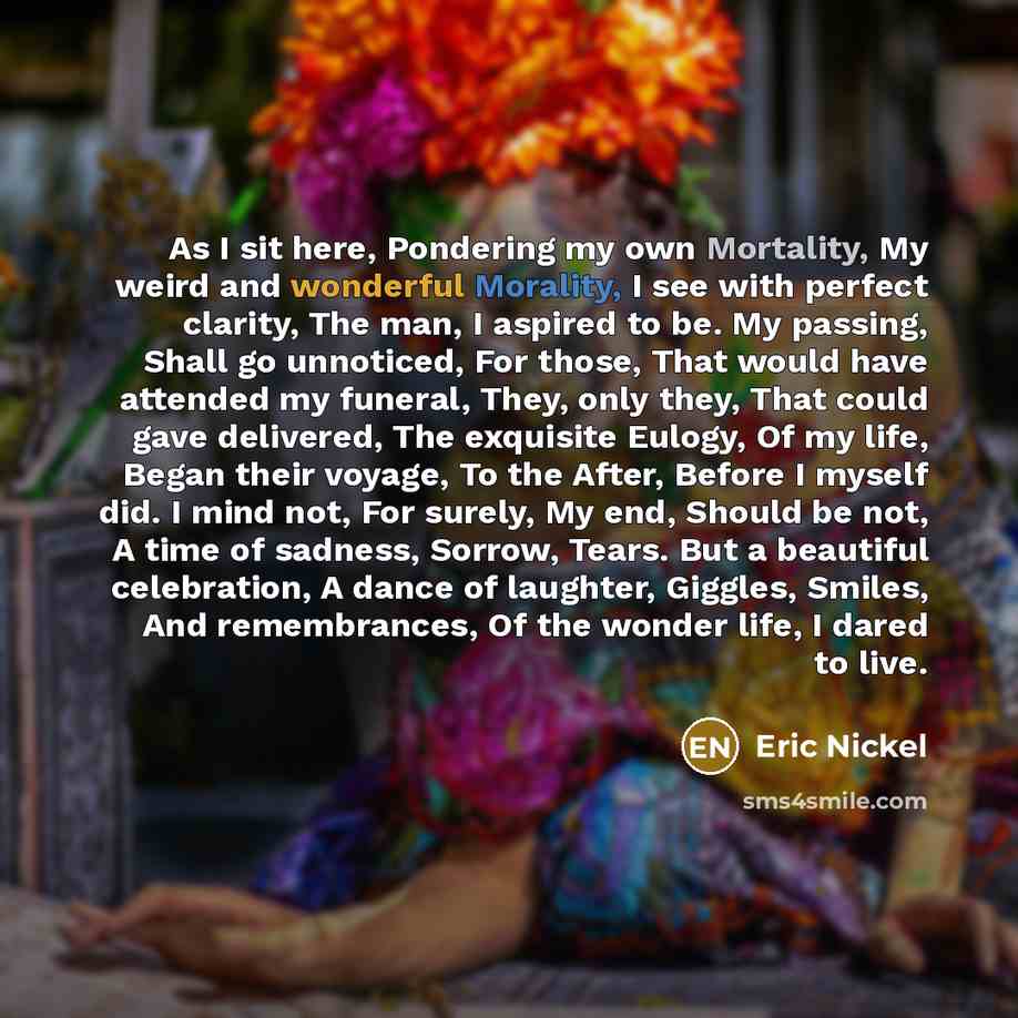 “As I sit here, Pondering my own Mortality, My weird and wonderful Morality, I see with perfect clarity, The man, I aspired to be. My passing, Shall go unnoticed, For those, That would have attended my funeral, They, only they, That could gave delivered, The exquisite Eulogy, Of my life, Began…” quote by Eric Nickel