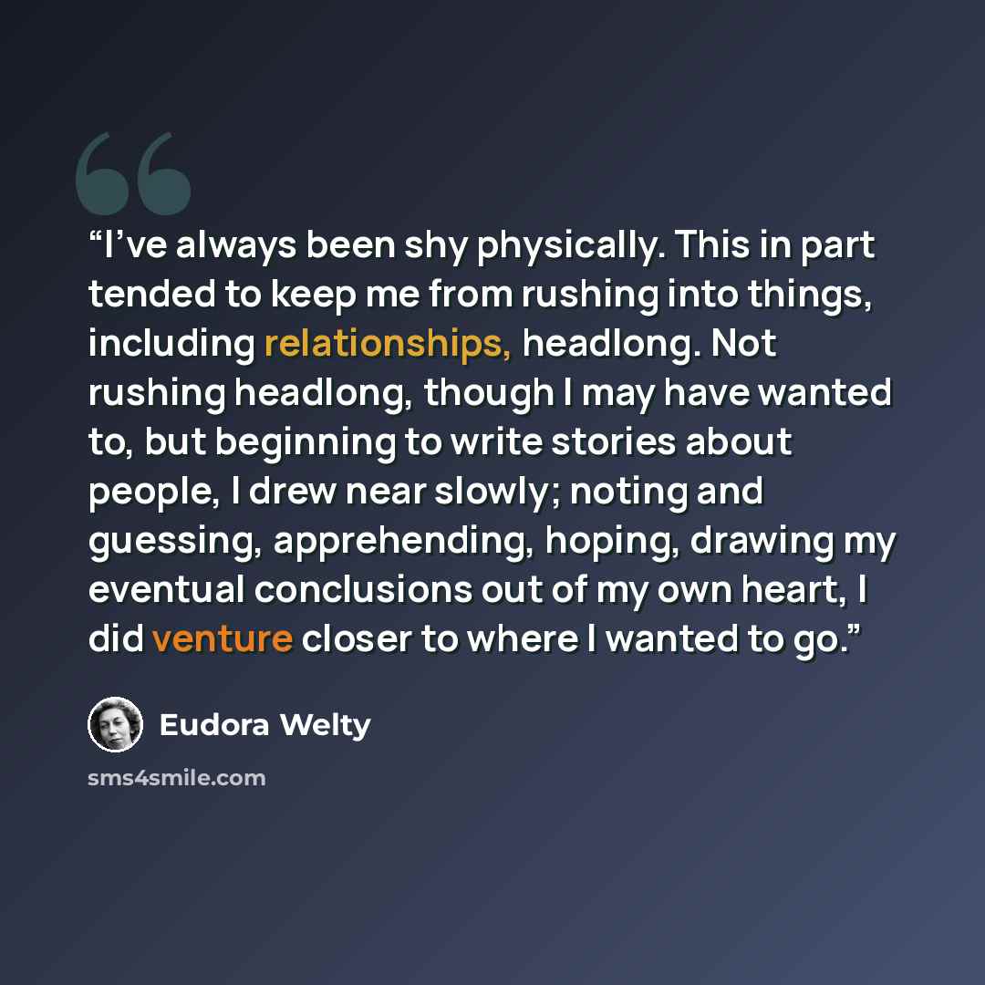 “I've always been shy physically. This in part tended to keep me from rushing into things, including relationships, headlong. Not rushing headlong, though I may have wanted to, but beginning to write stories about people, I drew near slowly; noting and guessing, apprehending, hoping, drawing my…” quote by Eudora Welty