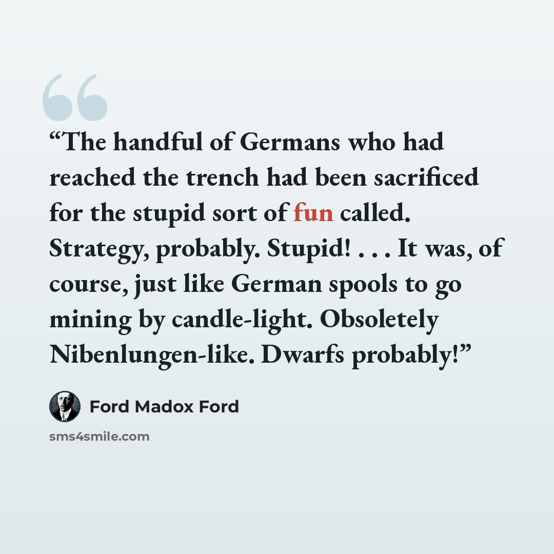 “The handful of Germans who had reached the trench had been sacrificed for the stupid sort of fun called. Strategy, probably. Stupid! . . . It was, of course, just like German spools to go mining by candle-light. Obsoletely Nibenlungen-like. Dwarfs probably!” quote by Ford Madox Ford