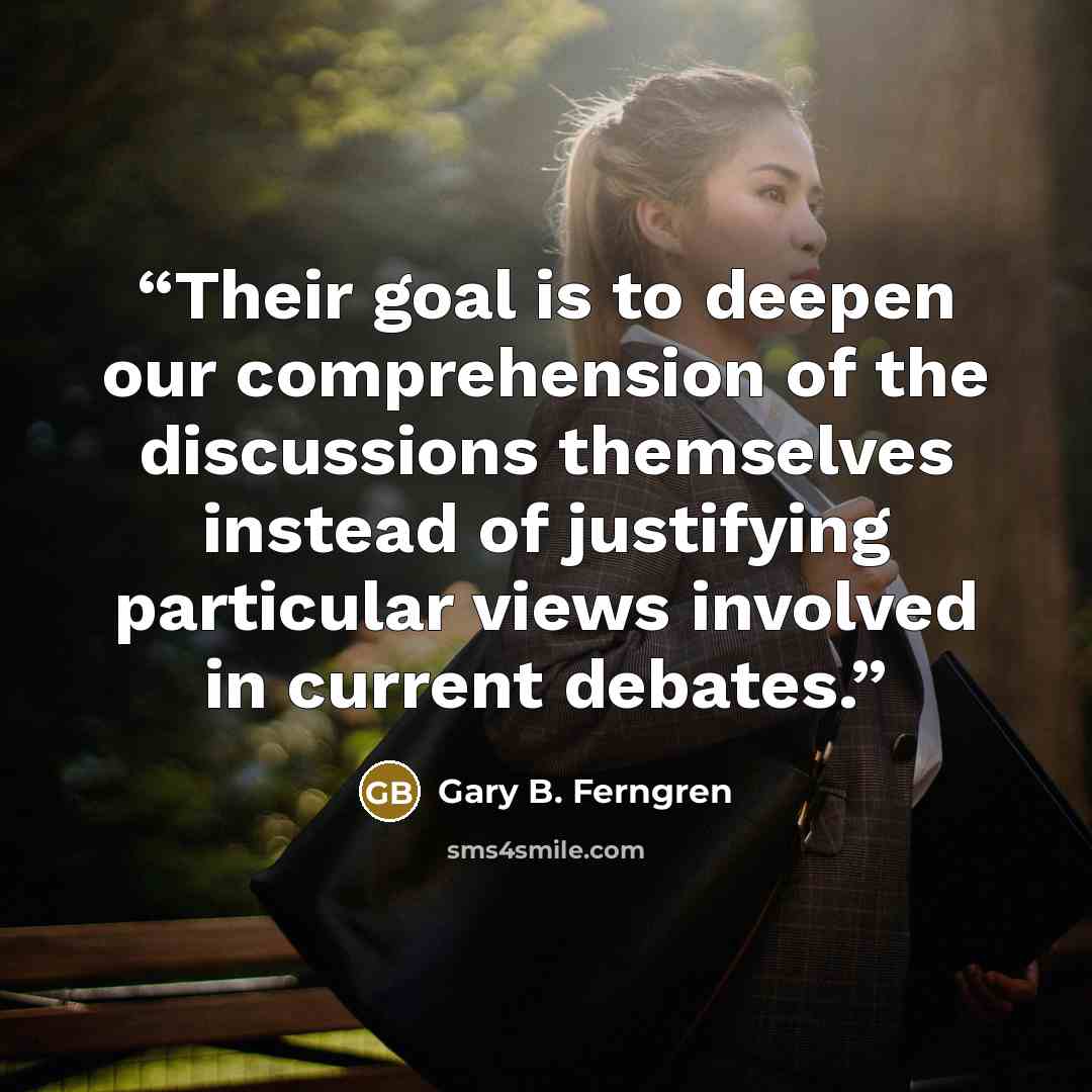 “Their goal is to deepen our comprehension of the discussions themselves instead of justifying particular views involved in current debates.” quote by Gary B. Ferngren