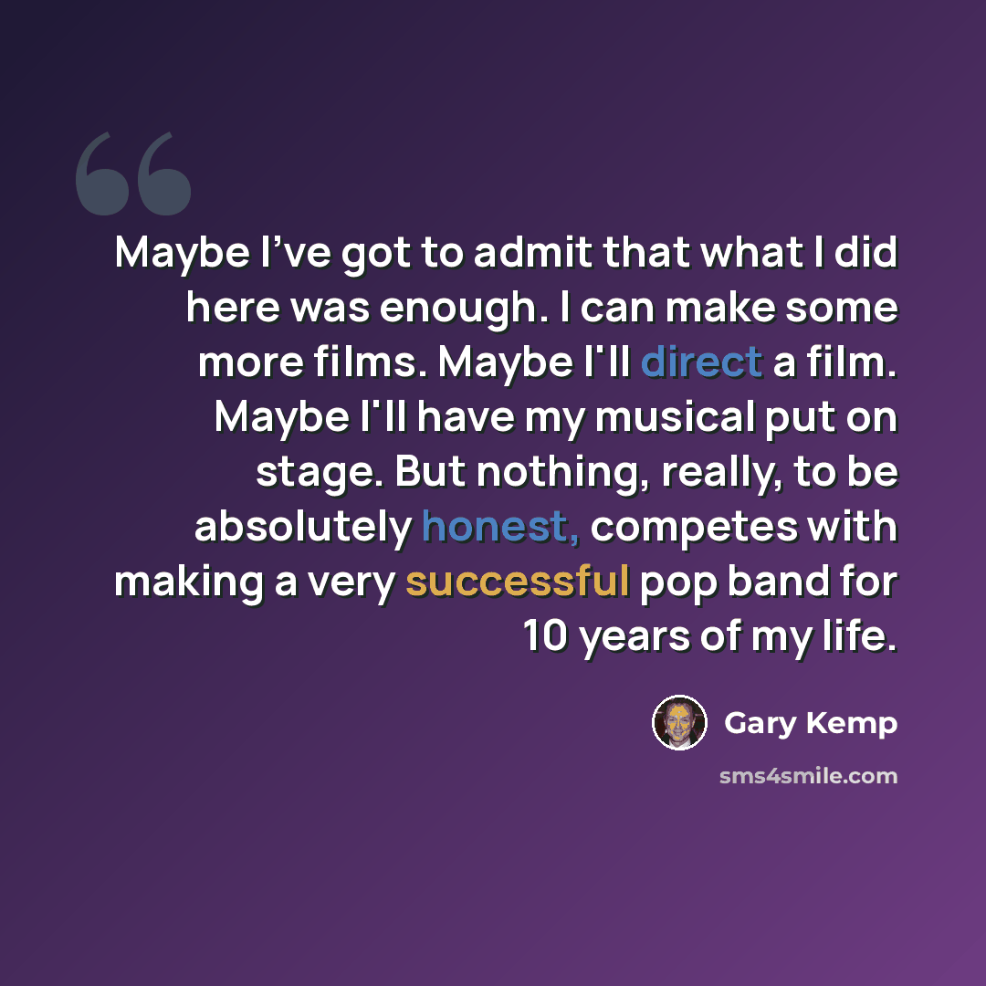 “Maybe I've got to admit that what I did here was enough. I can make some more films. Maybe I'll direct a film. Maybe I'll have my musical put on stage. But nothing, really, to be absolutely honest, competes with making a very successful pop band for 10 years of my life.” quote by Gary Kemp