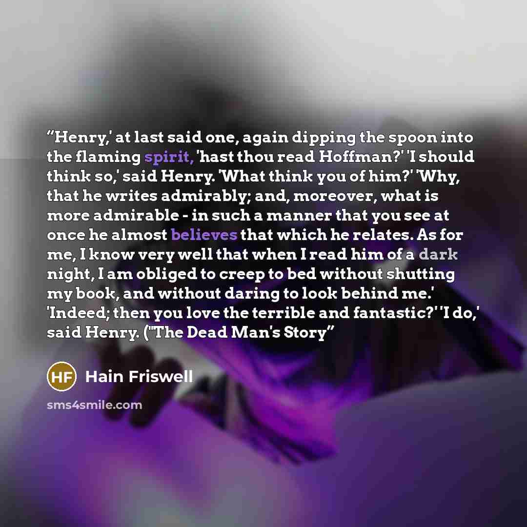 “Henry,' at last said one, again dipping the spoon into the flaming spirit, 'hast thou read Hoffman?' 'I should think so,' said Henry. 'What think you of him?' 'Why, that he writes admirably; and, moreover, what is more admirable - in such a manner that you see at once he almost believes that which…” quote by Hain Friswell