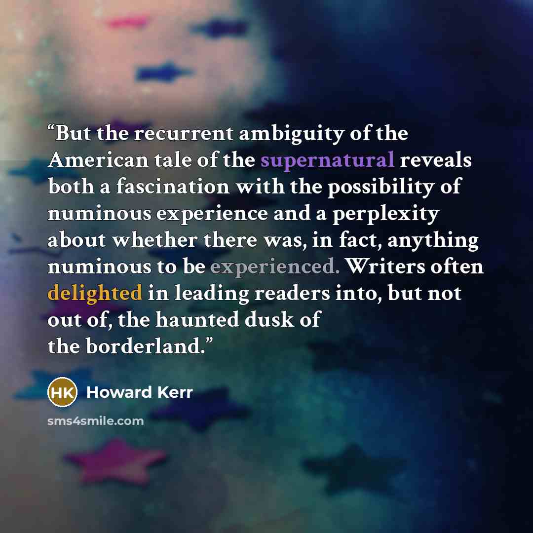 “But the recurrent ambiguity of the American tale of the supernatural reveals both a fascination with the possibility of numinous experience and a perplexity about whether there was, in fact, anything numinous to be experienced. Writers often delighted in leading readers into, but not out of, the…” quote by Howard Kerr