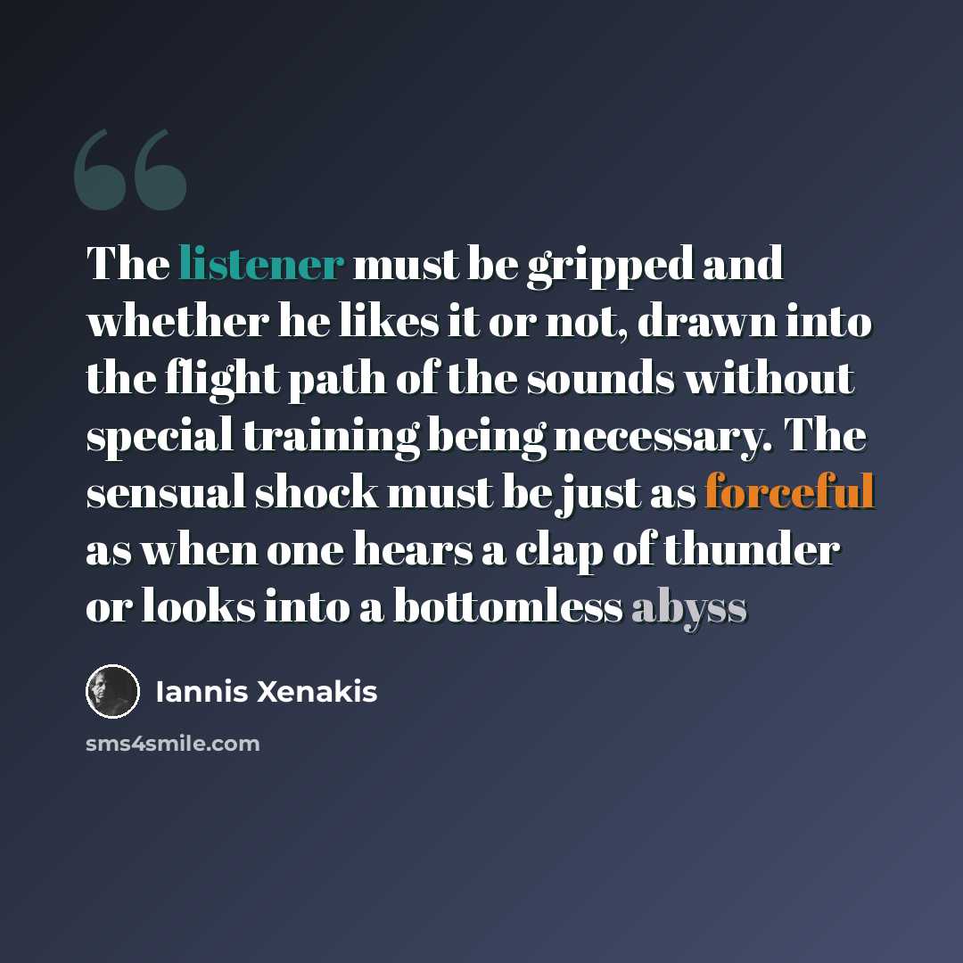 “The listener must be gripped and whether he likes it or not, drawn into the flight path of the sounds without special training being necessary. The sensual shock must be just as forceful as when one hears a clap of thunder or looks into a bottomless abyss” quote by Iannis Xenakis