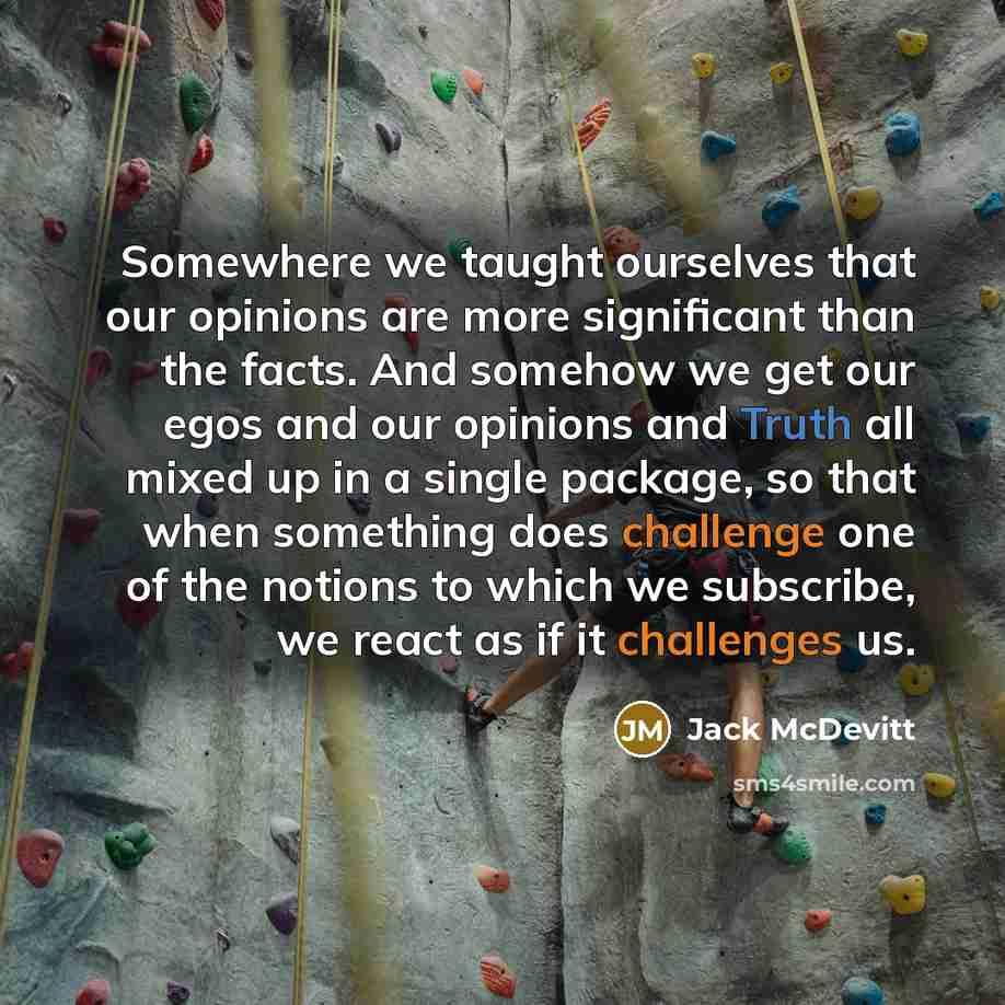 “Somewhere we taught ourselves that our opinions are more significant than the facts. And somehow we get our egos and our opinions and Truth all mixed up in a single package, so that when something does challenge one of the notions to which we subscribe, we react as if it challenges us.” quote by Jack McDevitt
