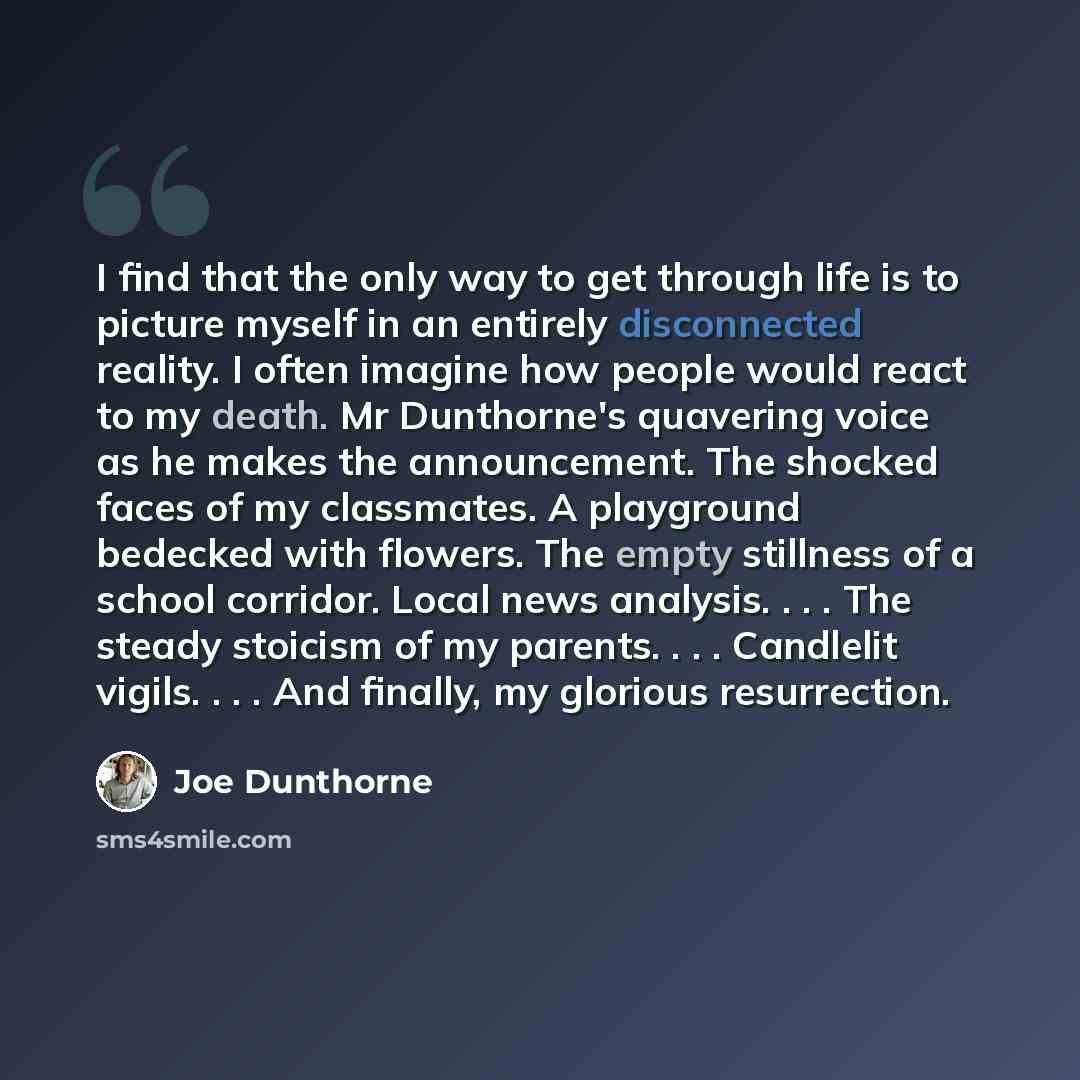 “I find that the only way to get through life is to picture myself in an entirely disconnected reality. I often imagine how people would react to my death. Mr Dunthorne's quavering voice as he makes the announcement. The shocked faces of my classmates. A playground bedecked with flowers. The empty…” quote by Joe Dunthorne