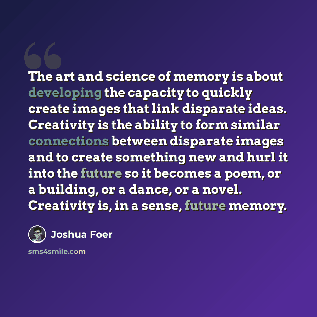 “The art and science of memory is about developing the capacity to quickly create images that link disparate ideas. Creativity is the ability to form similar connections between disparate images and to create something new and hurl it into the future so it becomes a poem, or a building, or a dance…” quote by Joshua Foer