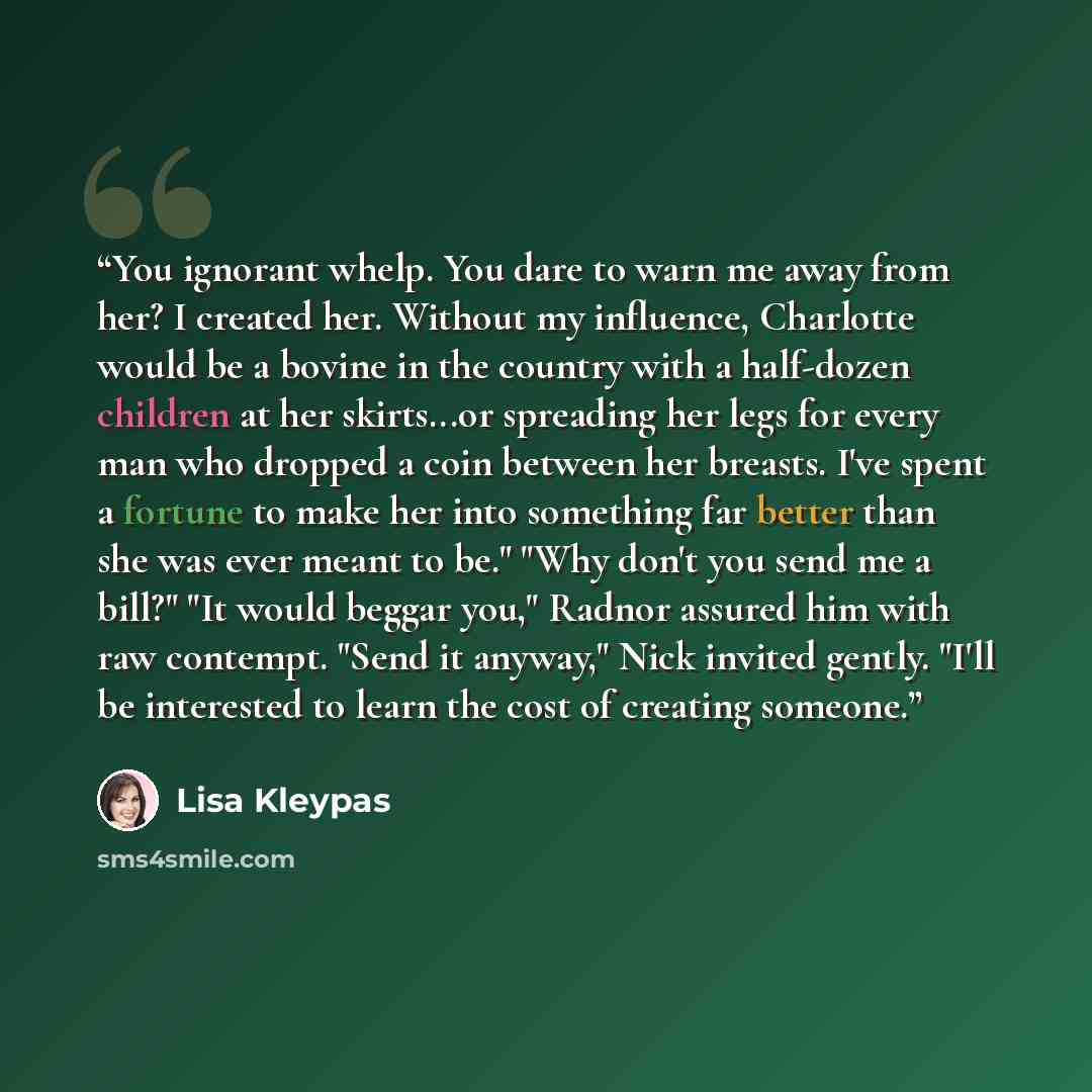 “You ignorant whelp. You dare to warn me away from her? I created her. Without my influence, Charlotte would be a bovine in the country with a half-dozen children at her skirts...or spreading her legs for every man who dropped a coin between her breasts. I've spent a fortune to make her into…” quote by Lisa Kleypas