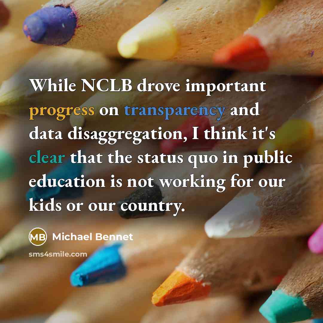 “While NCLB drove important progress on transparency and data disaggregation, I think it's clear that the status quo in public education is not working for our kids or our country.” quote by Michael Bennet
