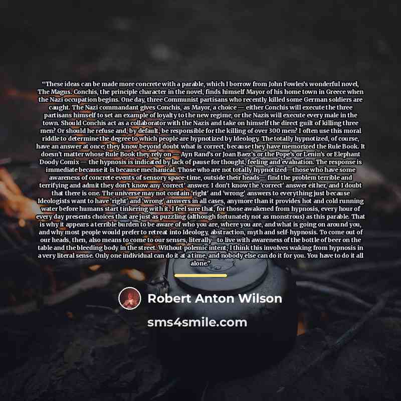 “These ideas can be made more concrete with a parable, which I borrow from John Fowles’s wonderful novel, The Magus. Conchis, the principle character in the novel, ﬁnds himself Mayor of his home town in Greece when the Nazi occupation begins. One day, three Communist partisans who recently killed…” quote by Robert Anton Wilson