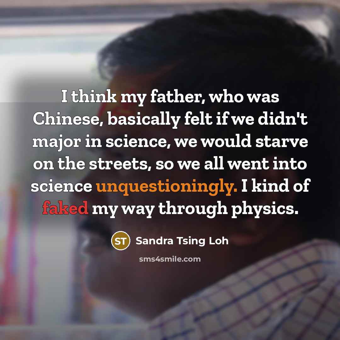 “I think my father, who was Chinese, basically felt if we didn't major in science, we would starve on the streets, so we all went into science unquestioningly. I kind of faked my way through physics.” quote by Sandra Tsing Loh