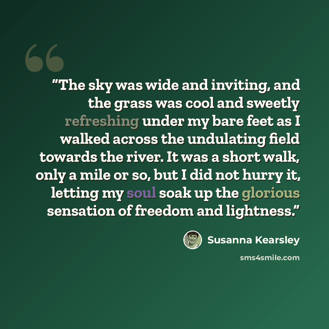 “The sky was wide and inviting, and the grass was cool and sweetly refreshing under my bare feet as I walked across the undulating field towards the river. It was a short walk, only a mile or so, but I did not hurry it, letting my soul soak up the glorious sensation of freedom and lightness.” quote by Susanna Kearsley
