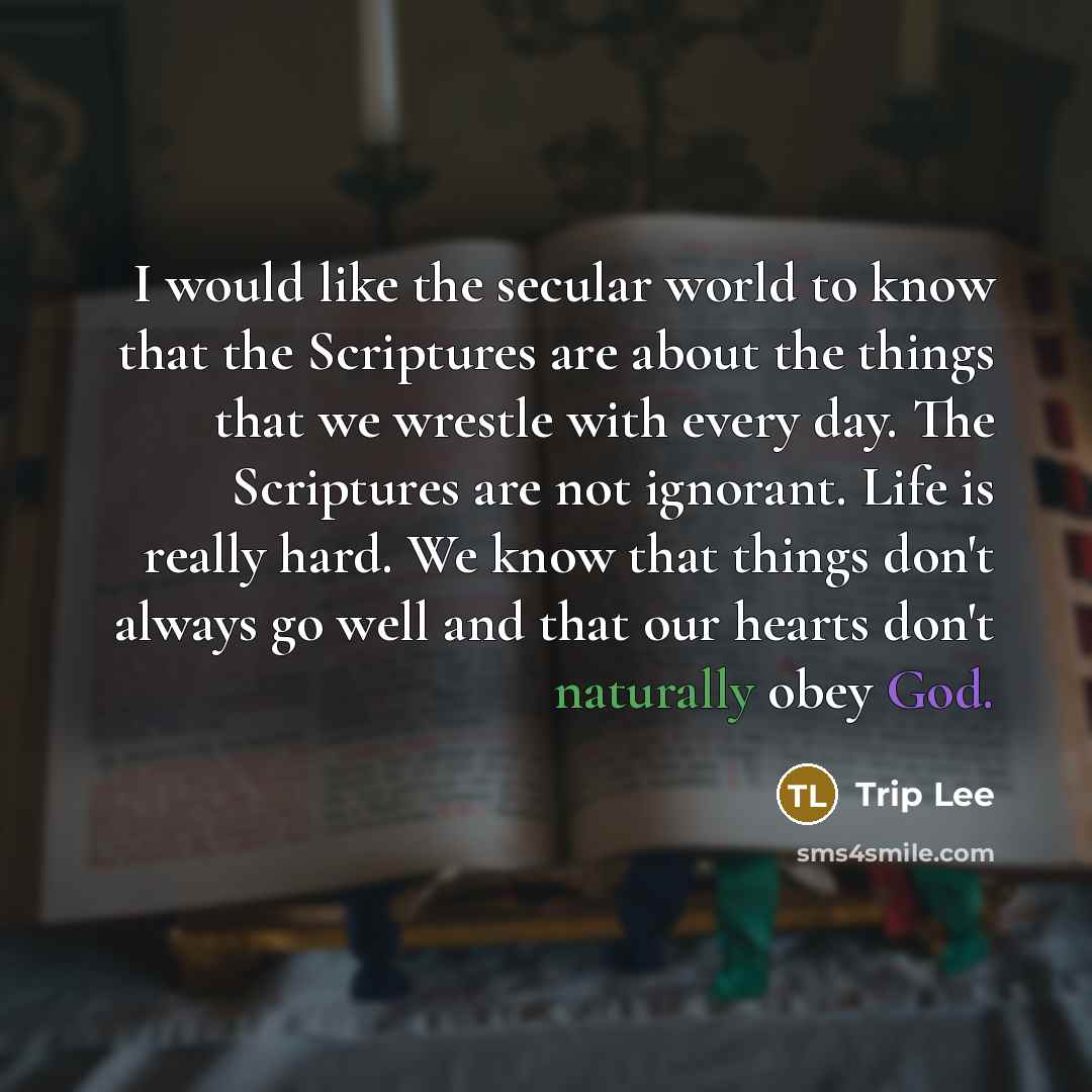 “I would like the secular world to know that the Scriptures are about the things that we wrestle with every day. The Scriptures are not ignorant. Life is really hard. We know that things don't always go well and that our hearts don't naturally obey God.” quote by Trip Lee