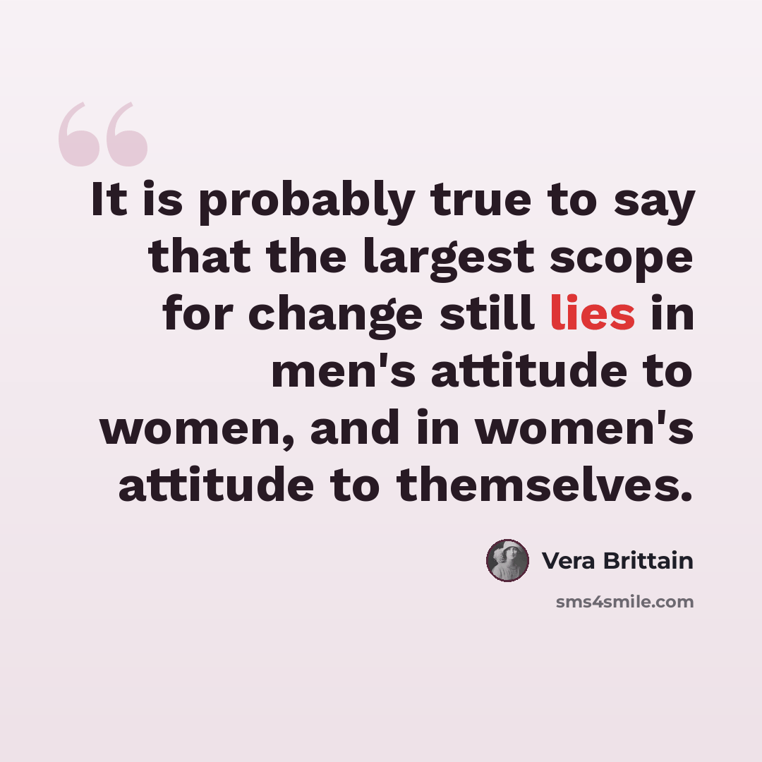 “It is probably true to say that the largest scope for change still lies in men's attitude to women, and in women's attitude to themselves.” quote by Vera Brittain