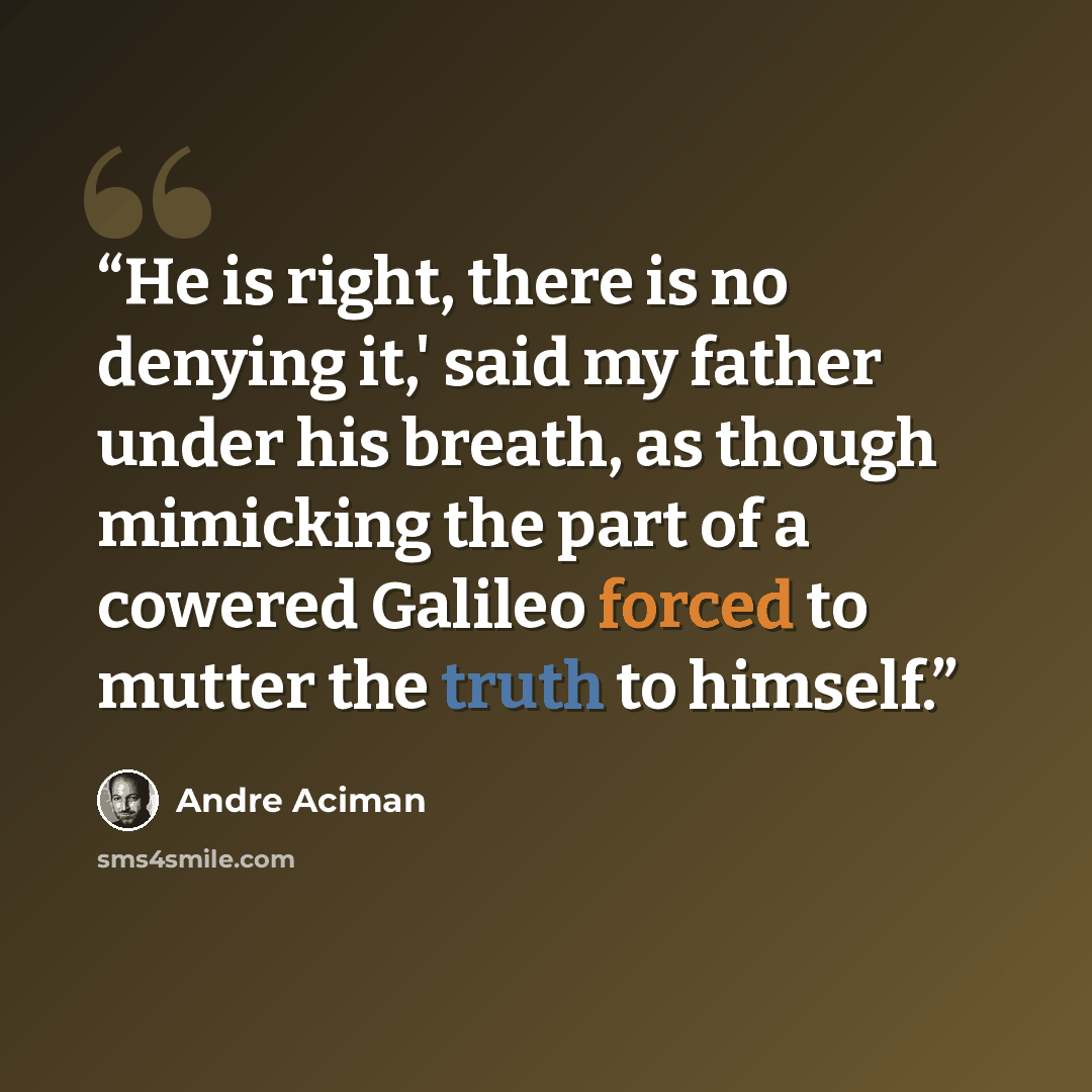 “He is right, there is no denying it,' said my father under his breath, as though mimicking the part of a cowered Galileo forced to mutter the truth to himself.” quote by André Aciman