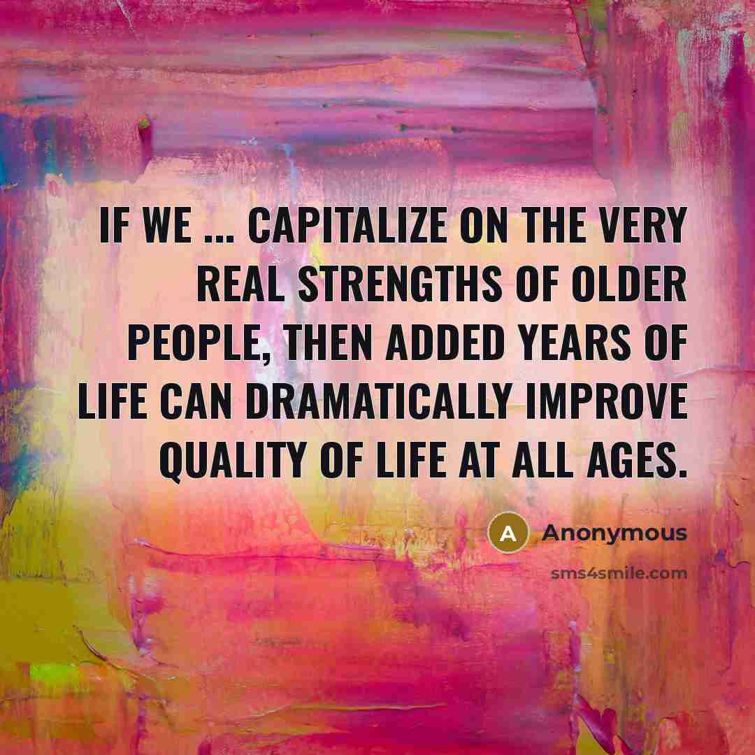 “If we ... capitalize on the very real strengths of older people, then added years of life can dramatically improve quality of life at all ages.” quote by Anonymous