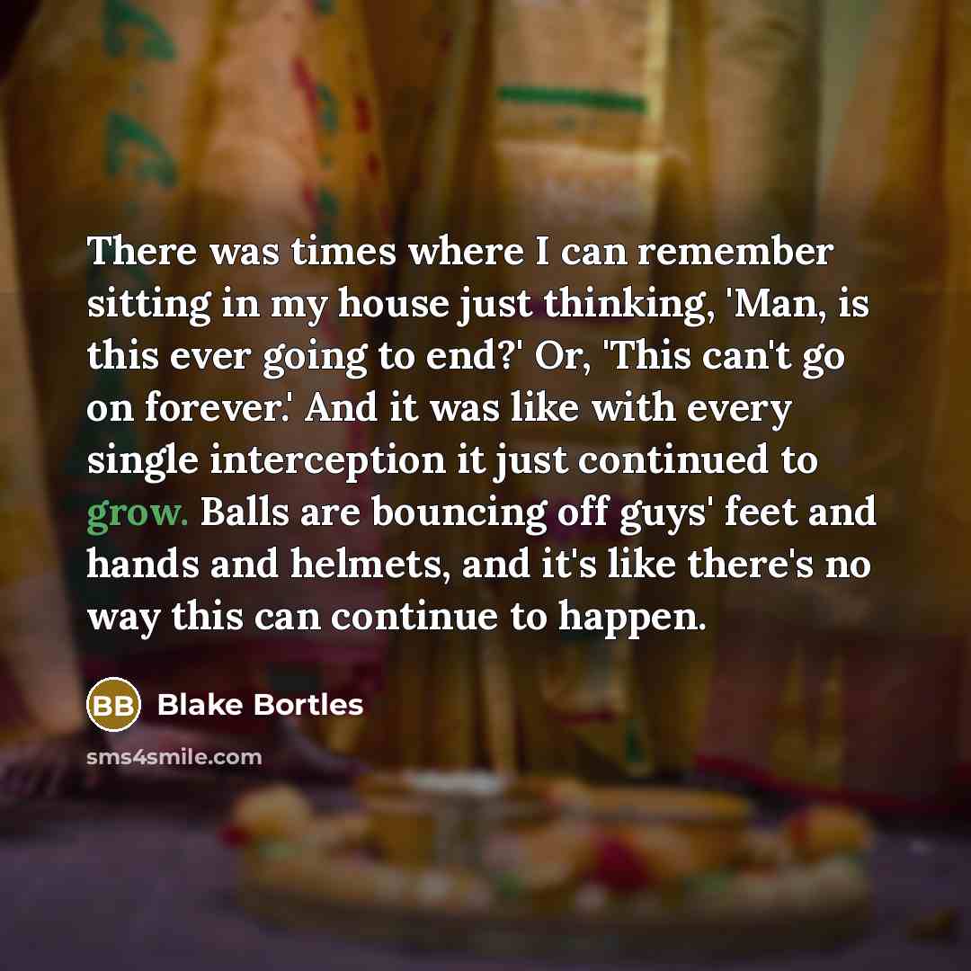 “There was times where I can remember sitting in my house just thinking, 'Man, is this ever going to end?' Or, 'This can't go on forever.' And it was like with every single interception it just continued to grow. Balls are bouncing off guys' feet and hands and helmets, and it's like there's no way…” quote by Blake Bortles