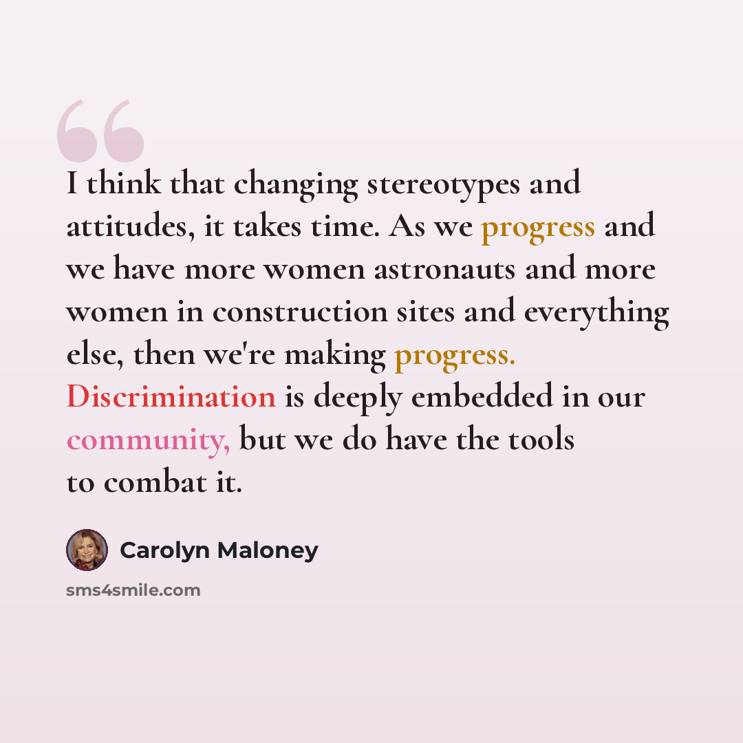 “I think that changing stereotypes and attitudes, it takes time. As we progress and we have more women astronauts and more women in construction sites and everything else, then we're making progress. Discrimination is deeply embedded in our community, but we do have the tools to combat it.” quote by Carolyn Maloney
