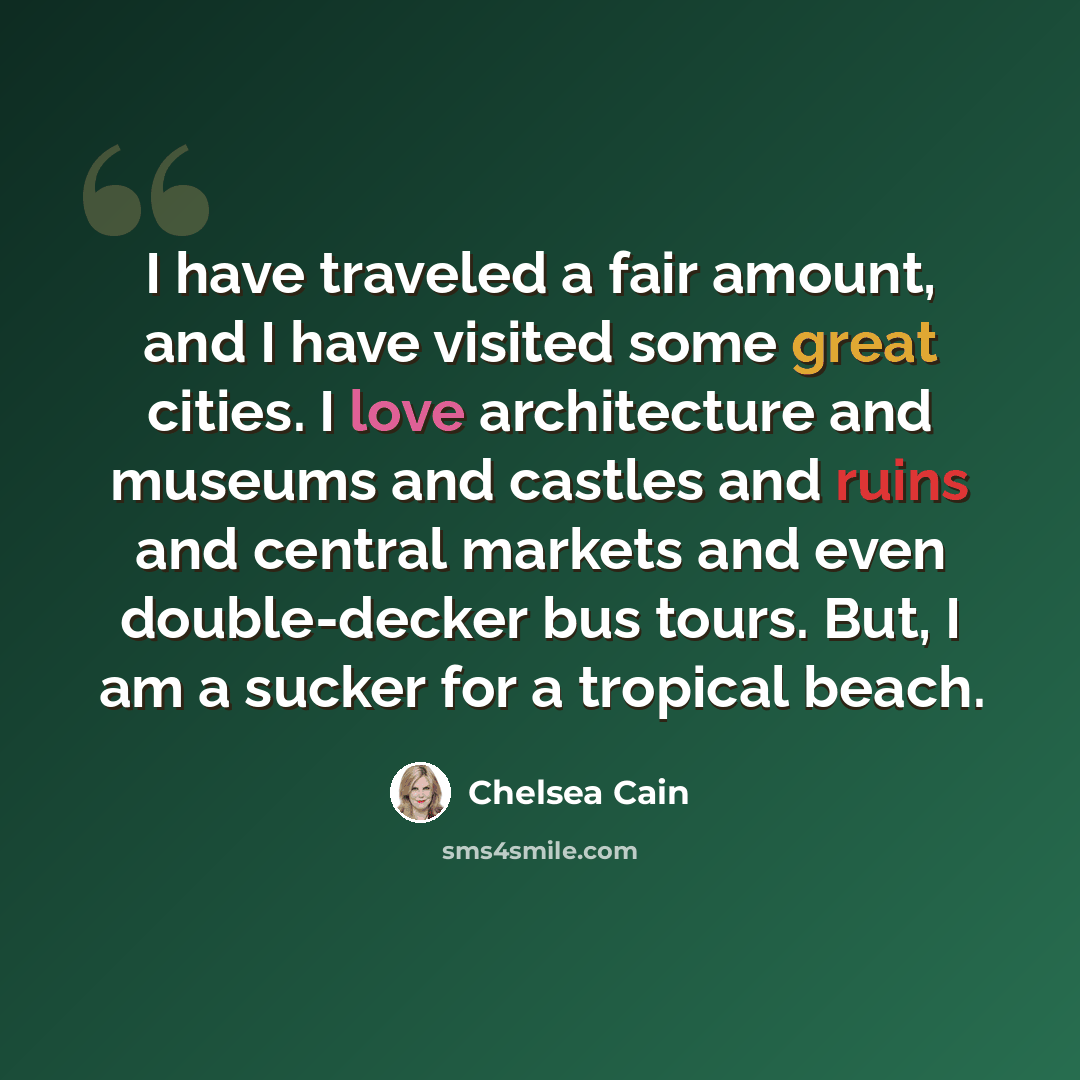 “I have traveled a fair amount, and I have visited some great cities. I love architecture and museums and castles and ruins and central markets and even double-decker bus tours. But, I am a sucker for a tropical beach.” quote by Chelsea Cain