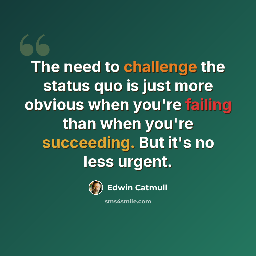 “The need to challenge the status quo is just more obvious when you're failing than when you're succeeding. But it's no less urgent.” quote by Edwin Catmull