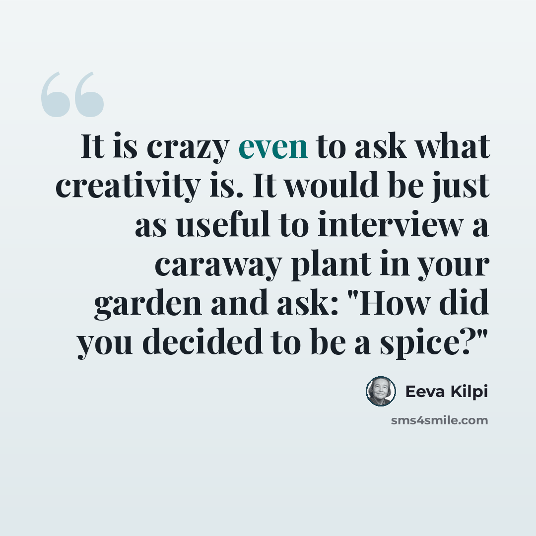 “It is crazy even to ask what creativity is. It would be just as useful to interview a caraway plant in your garden and ask: "How did you decided to be a spice?"” quote by Eeva Kilpi